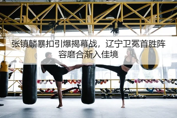 张镇麟暴扣引爆揭幕战，辽宁卫冕首胜阵容磨合渐入佳境